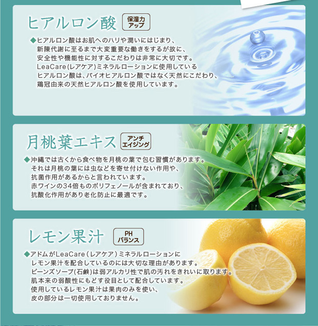 ヒアルロン酸で保湿力アップ、月桃葉エキスでアンチエイジング、レモン果汁でPHバランスを保ちます。